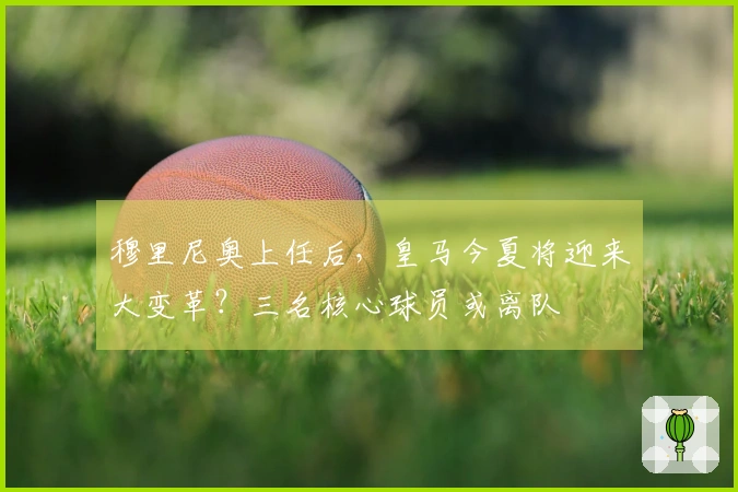 穆里尼奥上任后,皇马今夏将迎来大变革?三名核心球员或离队