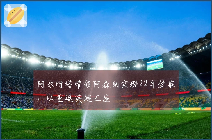阿尔特塔带领阿森纳实现22年梦寐，以重返英超王座