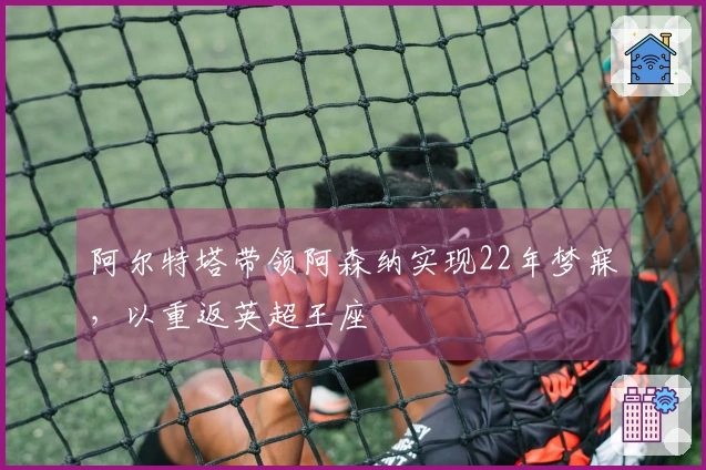 阿尔特塔带领阿森纳实现22年梦寐，以重返英超王座