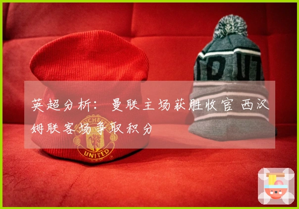 英超分析：曼联主场获胜收官 西汉姆联客场争取积分