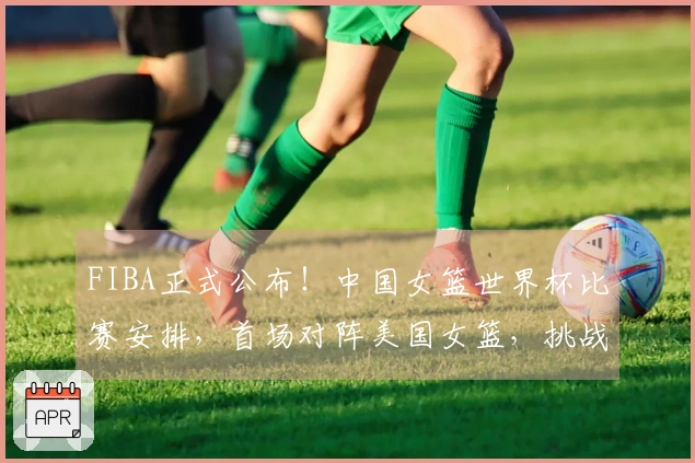 FIBA正式公布！中国女篮世界杯比赛安排，首场对阵美国女篮，挑战艰巨